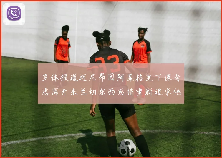 罗体报道迈尼昂因阿莱格里下课考虑离开米兰切尔西或将重新追求他