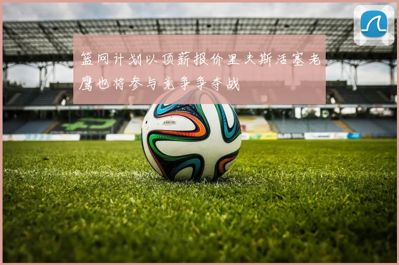 篮网计划以顶薪报价里夫斯活塞老鹰也将参与竞争争夺战