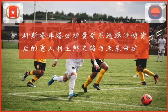 科斯塔库塔分析曼奇尼选择沙特背后的意大利主帅之路与未来命运
