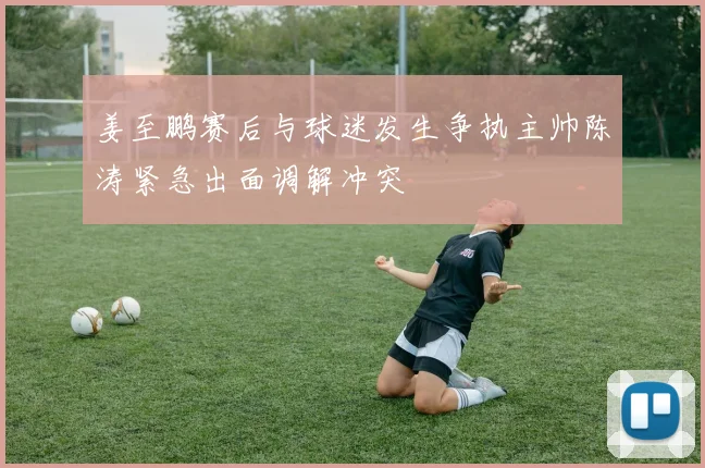 姜至鹏赛后与球迷发生争执主帅陈涛紧急出面调解冲突