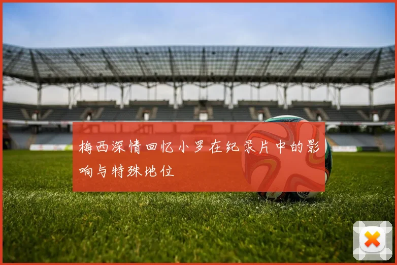 梅西深情回忆小罗在纪录片中的影响与特殊地位