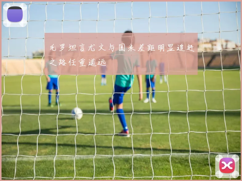 毛罗坦言尤文与国米差距明显追赶之路任重道远