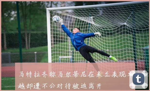 马特拉齐称马尔蒂尼在米兰表现卓越却遭不公对待被迫离开