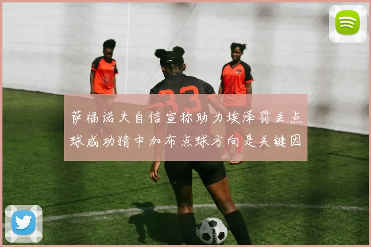 萨福诺夫自信宣称助力埃泽罚丢点球成功猜中加布点球方向是关键因素