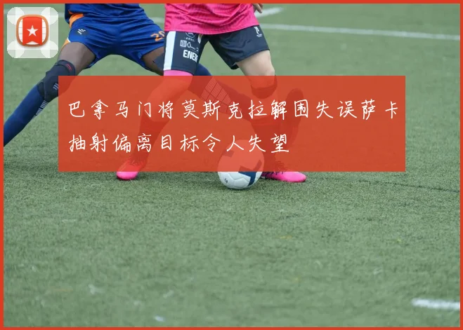 巴拿马门将莫斯克拉解围失误萨卡抽射偏离目标令人失望