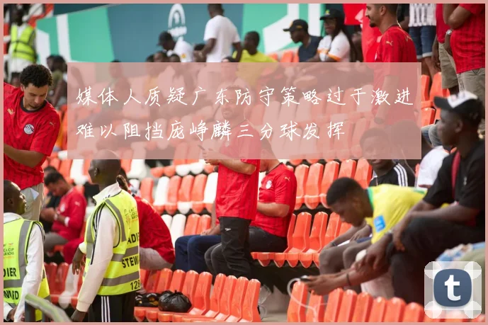 媒体人质疑广东防守策略过于激进难以阻挡庞峥麟三分球发挥