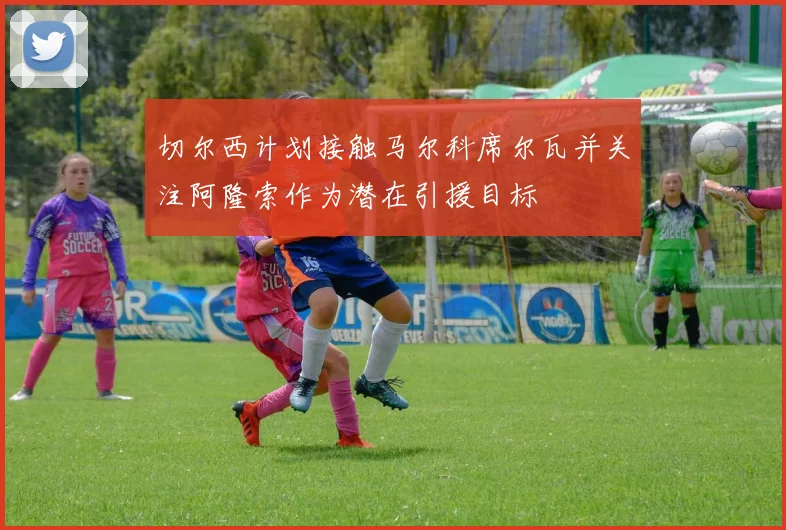 切尔西计划接触马尔科席尔瓦并关注阿隆索作为潜在引援目标