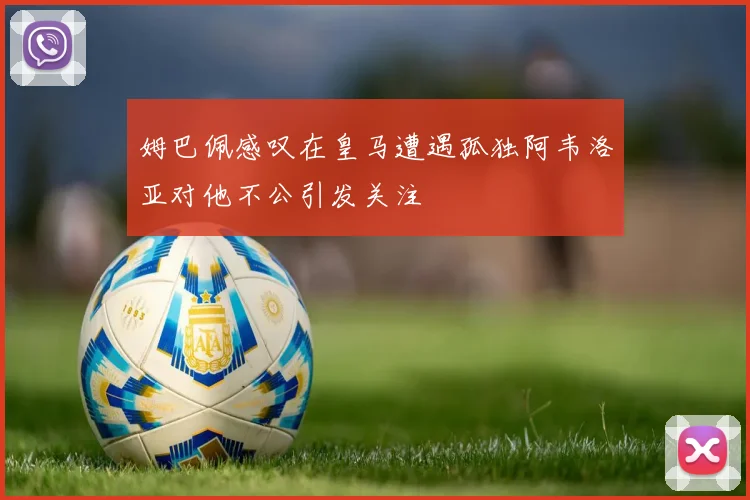 姆巴佩感叹在皇马遭遇孤独阿韦洛亚对他不公引发关注