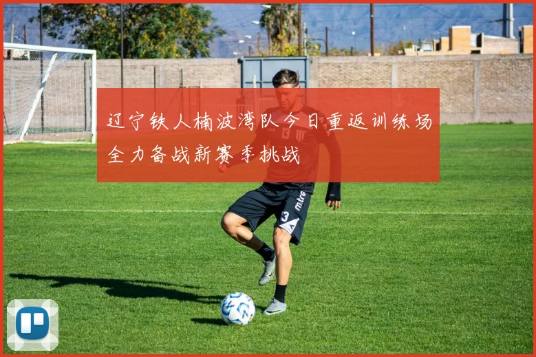 辽宁铁人楠波湾队今日重返训练场全力备战新赛季挑战