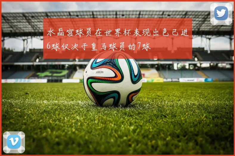 水晶宫球员在世界杯表现出色已进6球仅次于皇马球员的7球