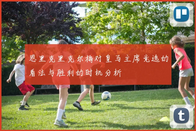 恩里克里克尔梅对皇马主席竞选的看法与胜利的时机分析