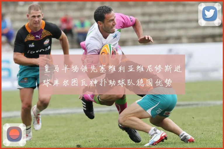 皇马半场领先塞维利亚维尼修斯进球库尔图瓦神扑助球队稳固优势