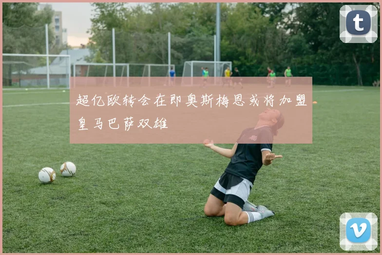 超亿欧转会在即奥斯梅恩或将加盟皇马巴萨双雄