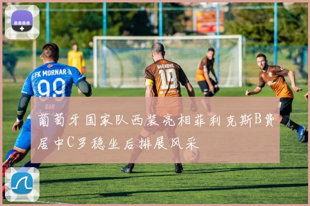 葡萄牙国家队西装亮相菲利克斯B费居中C罗稳坐后排展风采