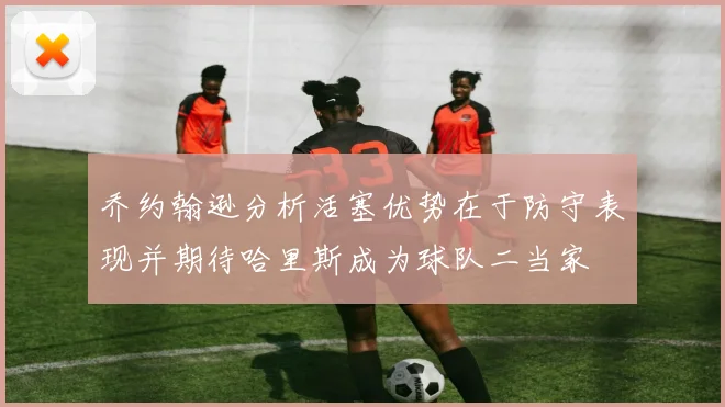 乔约翰逊分析活塞优势在于防守表现并期待哈里斯成为球队二当家