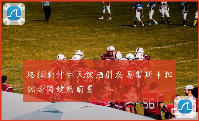 格拉利什白天饮酒引发马雷斯卡担忧合同续约前景