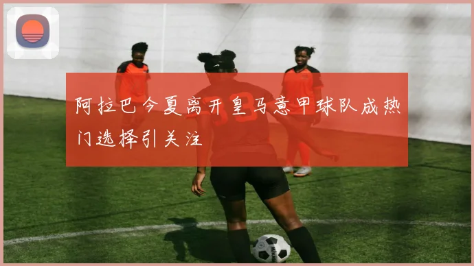 阿拉巴今夏离开皇马意甲球队成热门选择引关注