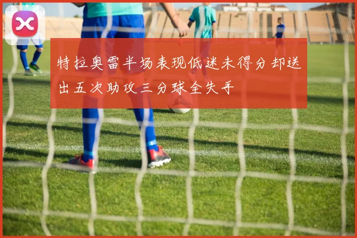 特拉奥雷半场表现低迷未得分却送出五次助攻三分球全失手