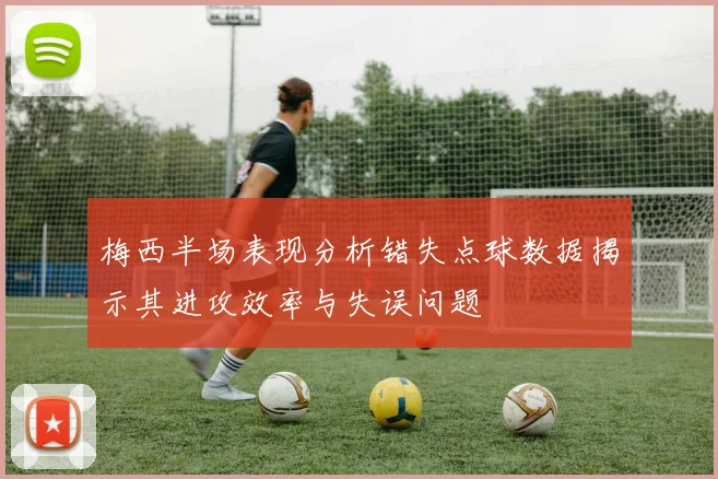 梅西半场表现分析错失点球数据揭示其进攻效率与失误问题