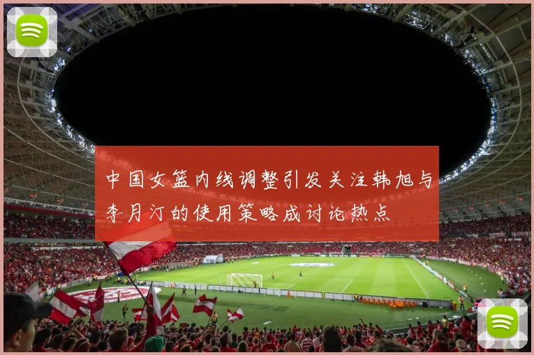 中国女篮内线调整引发关注韩旭与李月汀的使用策略成讨论热点