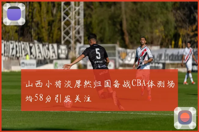 山西小将淡厚然归国备战CBA体测场均58分引发关注