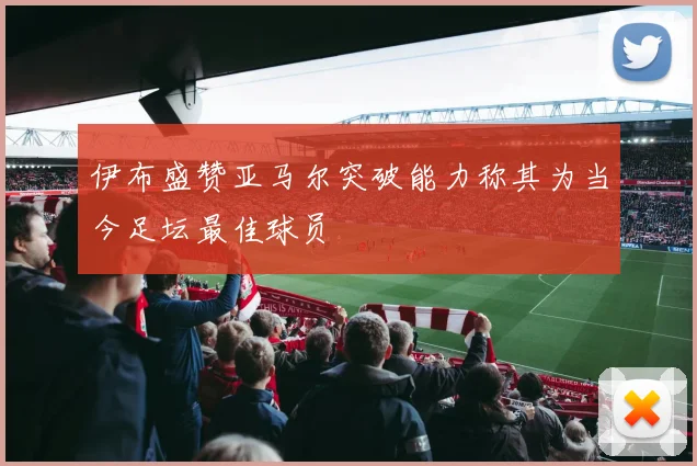 伊布盛赞亚马尔突破能力称其为当今足坛最佳球员