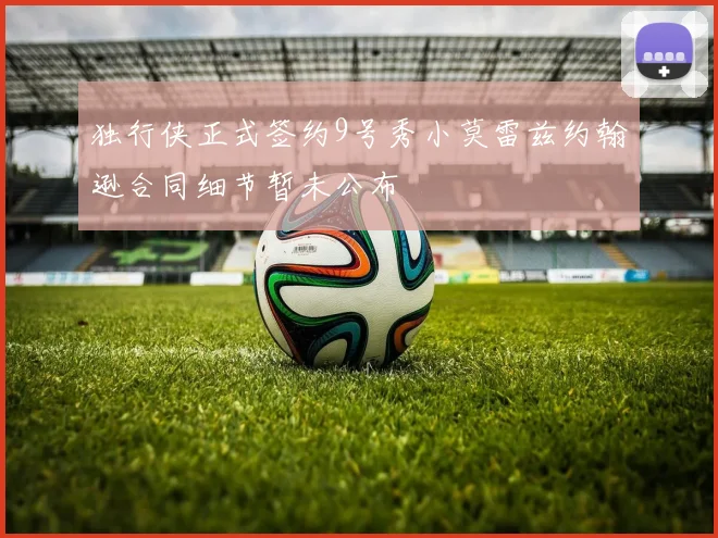 独行侠正式签约9号秀小莫雷兹约翰逊合同细节暂未公布