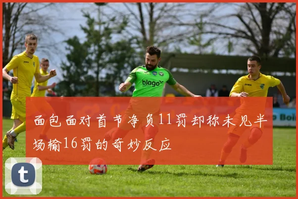 面包面对首节净负11罚却称未见半场输16罚的奇妙反应