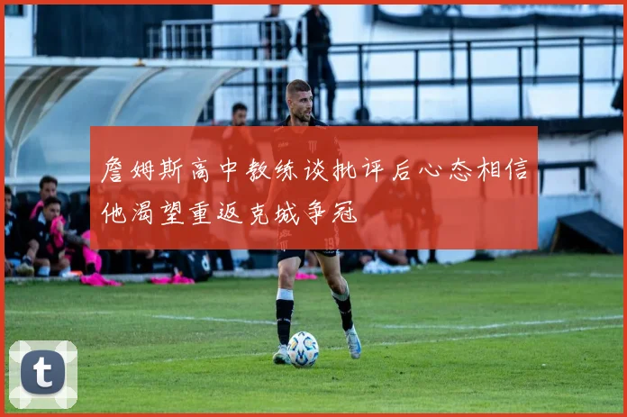 詹姆斯高中教练谈批评后心态相信他渴望重返克城争冠