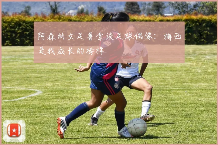 阿森纳女足鲁索谈足球偶像：梅西是我成长的榜样
