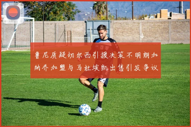 鲁尼质疑切尔西引援决策不明朗加纳乔加盟与马杜埃凯出售引发争议
