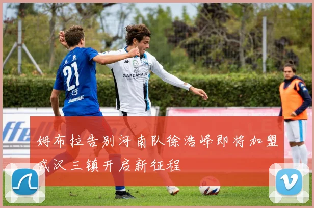 姆布拉告别河南队徐浩峰即将加盟武汉三镇开启新征程