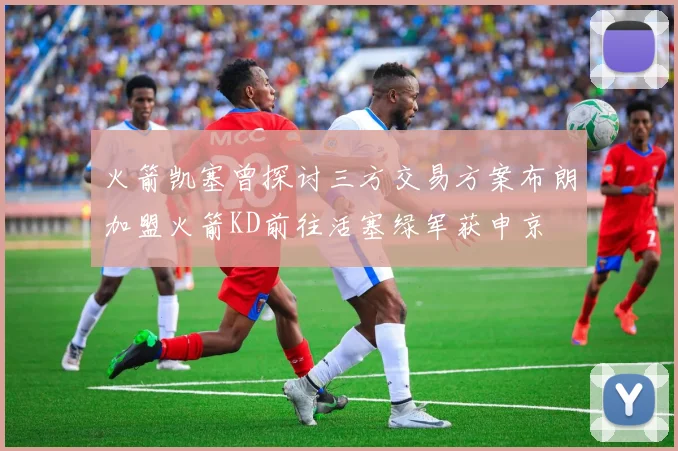 火箭凯塞曾探讨三方交易方案布朗加盟火箭KD前往活塞绿军获申京
