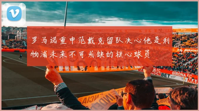 罗马诺重申范戴克留队决心他是利物浦未来不可或缺的核心球员