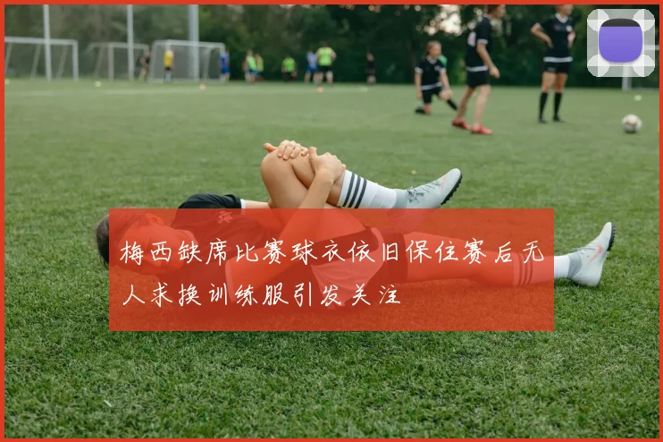 梅西缺席比赛球衣依旧保住赛后无人求换训练服引发关注
