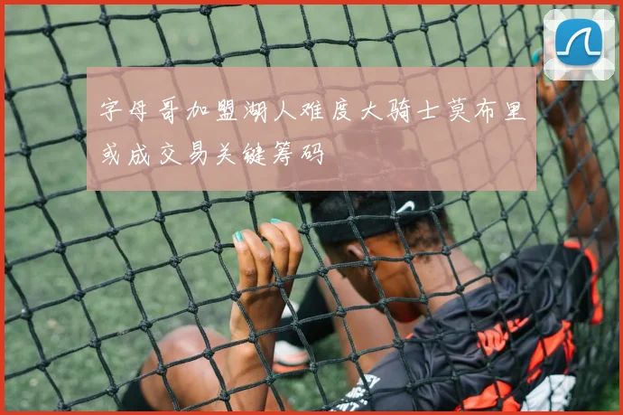 字母哥加盟湖人难度大骑士莫布里或成交易关键筹码