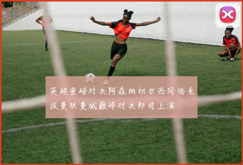 英超重磅对决阿森纳切尔西同场竞技曼联曼城巅峰对决即将上演