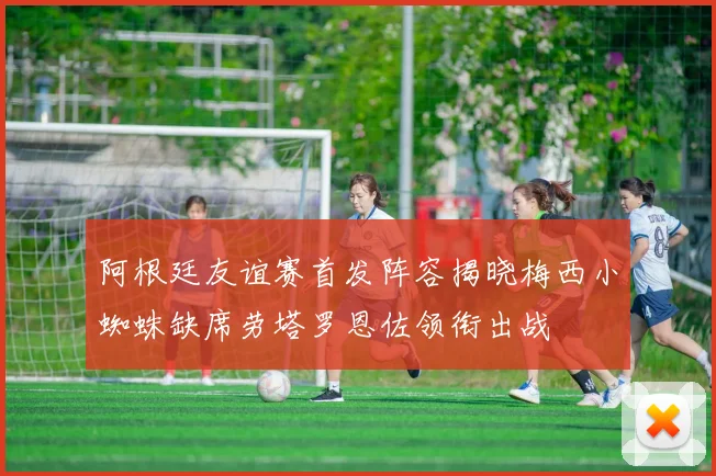 阿根廷友谊赛首发阵容揭晓梅西小蜘蛛缺席劳塔罗恩佐领衔出战