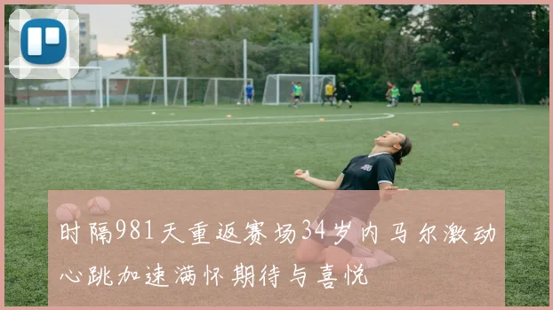 时隔981天重返赛场34岁内马尔激动心跳加速满怀期待与喜悦