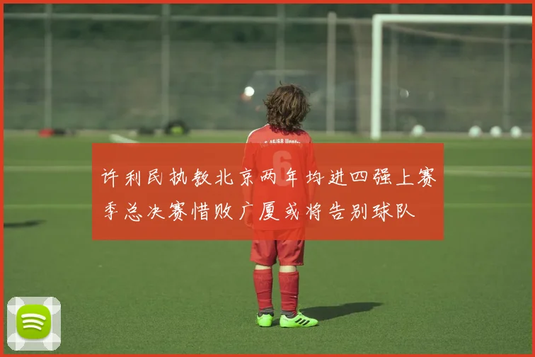 许利民执教北京两年均进四强上赛季总决赛惜败广厦或将告别球队